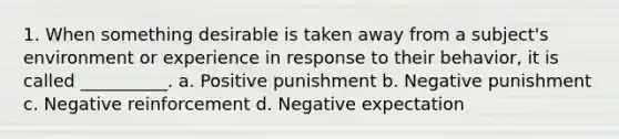 1. When something desirable is taken away from a subject's environment or experience in response to their behavior, it is called __________. a. Positive punishment b. Negative punishment c. Negative reinforcement d. Negative expectation