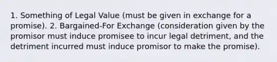 1. Something of Legal Value (must be given in exchange for a promise). 2. Bargained-For Exchange (consideration given by the promisor must induce promisee to incur legal detriment, and the detriment incurred must induce promisor to make the promise).