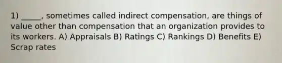 1) _____, sometimes called indirect compensation, are things of value other than compensation that an organization provides to its workers. A) Appraisals B) Ratings C) Rankings D) Benefits E) Scrap rates