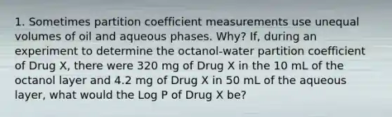 1. Sometimes partition coefficient measurements use unequal volumes of oil and aqueous phases. Why? If, during an experiment to determine the octanol-water partition coefficient of Drug X, there were 320 mg of Drug X in the 10 mL of the octanol layer and 4.2 mg of Drug X in 50 mL of the aqueous layer, what would the Log P of Drug X be?