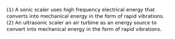 (1) A sonic scaler uses high frequency electrical energy that converts into mechanical energy in the form of rapid vibrations. (2) An ultrasonic scaler an air turbine as an energy source to convert into mechanical energy in the form of rapid vibrations.