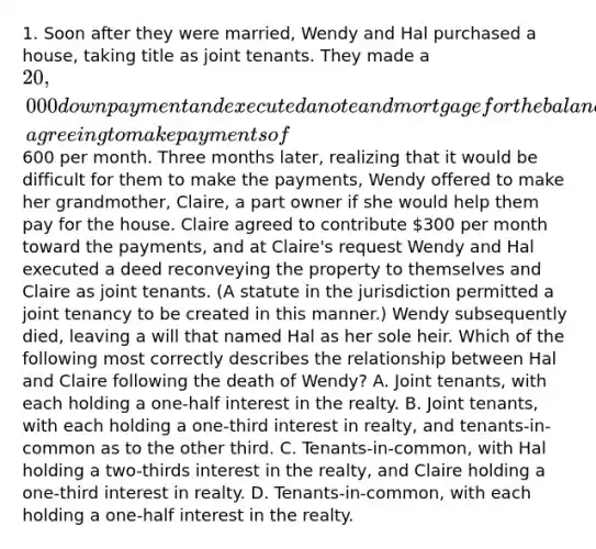 1. Soon after they were married, Wendy and Hal purchased a house, taking title as joint tenants. They made a 20,000 down payment and executed a note and mortgage for the balance, agreeing to make payments of600 per month. Three months later, realizing that it would be difficult for them to make the payments, Wendy offered to make her grandmother, Claire, a part owner if she would help them pay for the house. Claire agreed to contribute 300 per month toward the payments, and at Claire's request Wendy and Hal executed a deed reconveying the property to themselves and Claire as joint tenants. (A statute in the jurisdiction permitted a joint tenancy to be created in this manner.) Wendy subsequently died, leaving a will that named Hal as her sole heir. Which of the following most correctly describes the relationship between Hal and Claire following the death of Wendy? A. Joint tenants, with each holding a one-half interest in the realty. B. Joint tenants, with each holding a one-third interest in realty, and tenants-in-common as to the other third. C. Tenants-in-common, with Hal holding a two-thirds interest in the realty, and Claire holding a one-third interest in realty. D. Tenants-in-common, with each holding a one-half interest in the realty.