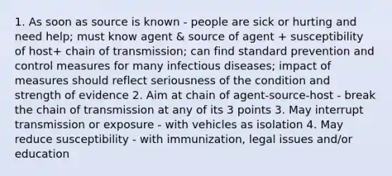 1. As soon as source is known - people are sick or hurting and need help; must know agent & source of agent + susceptibility of host+ chain of transmission; can find standard prevention and control measures for many infectious diseases; impact of measures should reflect seriousness of the condition and strength of evidence 2. Aim at chain of agent-source-host - break the chain of transmission at any of its 3 points 3. May interrupt transmission or exposure - with vehicles as isolation 4. May reduce susceptibility - with immunization, legal issues and/or education