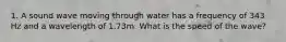 1. A sound wave moving through water has a frequency of 343 Hz and a wavelength of 1.73m. What is the speed of the wave?