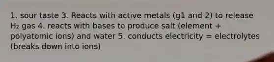 1. sour taste 3. Reacts with active metals (g1 and 2) to release H₂ gas 4. reacts with bases to produce salt (element + polyatomic ions) and water 5. conducts electricity = electrolytes (breaks down into ions)