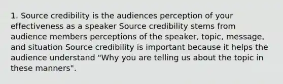 1. Source credibility is the audiences perception of your effectiveness as a speaker Source credibility stems from audience members perceptions of the speaker, topic, message, and situation Source credibility is important because it helps the audience understand "Why you are telling us about the topic in these manners".