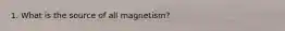 1. What is the source of all magnetism?