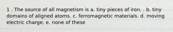 1 . The source of all magnetism is a. tiny pieces of iron. . b. tiny domains of aligned atoms. c. ferromagnetic materials. d. moving electric charge. e. none of these