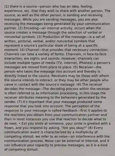 (1) there is a source—person who has an idea, feeling, experience, etc. that they wish to share with another person. The source, as well as the other person, is sending and receiving messages. While you are sending messages, you are also receiving the messages being generated by your communication partner. (2) Encoding—an internal activity, occurs when the source creates a message through the selection of verbal or nonverbal symbols. (3) Production of the message—is a set of written, pictorial, verbal, and/or nonverbal symbols that represent a source's particular state of being at a specific moment. (4) Channel—that provides that necessary connection. Channels can take a variety of forms. Channels, in face-to-face interaction, are sights and sounds. However, channels can include multiple types of media (TV, internet, iPhones) a person's messages are moved from place to place. (5) Receiver—the person who takes the message into account and thereby is directly linked to the source. Receivers may be those with whom the source intends to interact, or they may be other people who came in contact with the source's message. (6) The receiver decodes the message—The decoding process within the receiver is often referred to as information processing. In this stage the receiver attributes meaning to the behaviors generated by the sender. (7) It's important that your message produced some response that you took into account. The perception of the response to your message is called feedback—first it applies to the reactions you obtain from your communication partner and then in most instances you use that reaction to decide what to do next. • Ex) you smile at someone, your smile is greeted with a frown, and you respond by asking, "Are you okay?" (8) Every communication event is characterized by a multiplicity of competing stimuli, we refer to as noise—an interference with the communication process. Noise can be external or internal, and it can influence your capacity to process messages, as it is a kind of competing stimuli.