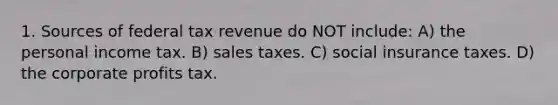 1. Sources of federal tax revenue do NOT include: A) the personal income tax. B) sales taxes. C) social insurance taxes. D) the corporate profits tax.