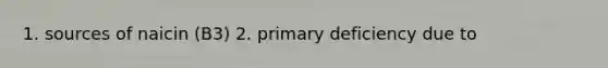 1. sources of naicin (B3) 2. primary deficiency due to