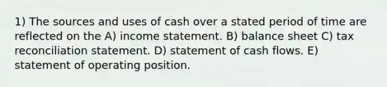 1) The sources and uses of cash over a stated period of time are reflected on the A) income statement. B) balance sheet C) tax reconciliation statement. D) statement of cash flows. E) statement of operating position.