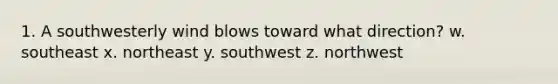 1. A southwesterly wind blows toward what direction? w. southeast x. northeast y. southwest z. northwest