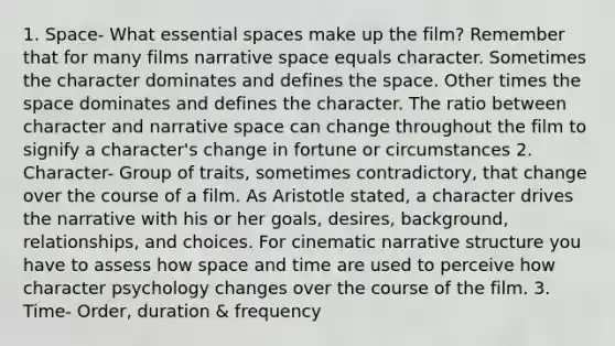 1. Space- What essential spaces make up the film? Remember that for many films narrative space equals character. Sometimes the character dominates and defines the space. Other times the space dominates and defines the character. The ratio between character and narrative space can change throughout the film to signify a character's change in fortune or circumstances 2. Character- Group of traits, sometimes contradictory, that change over the course of a film. As Aristotle stated, a character drives the narrative with his or her goals, desires, background, relationships, and choices. For cinematic narrative structure you have to assess how space and time are used to perceive how character psychology changes over the course of the film. 3. Time- Order, duration & frequency