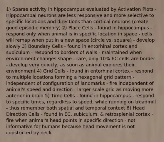 1) Sparse activity in hippocampus evaluated by Activation Plots - Hippocampal neurons are less responsive and more selective to specific locations and directions than cortical neurons (create good episodic memory) 2) Place Cells - found in hippocampus - respond only when animal is in specific location in space - cells will remap when put in a new space (circle vs. square) - develop slowly 3) Boundary Cells - found in entorhinal cortex and subiculum - respond to borders of walls - maintained when environment changes shape - rare, only 10% EC cells are border - develop very quickly, as soon as animal explores their environment 4) Grid Cells - found in entorhinal cortex - respond to multiple locations forming a hexagonal grid pattern - independent of configuration of landmarks - fire independent of animal's speed and direction - larger scale grid as moving more anterior in brain 5) Time Cells - found in hippocampus - respond to specific times, regardless fo speed, while running on treadmill - thus remember both spatial and temporal context 6) Head Direction Cells - found in EC, subiculum, & retrosplenial cortex - fire when animal's head points in specific direction - not informative for humans because head movement is not constricted by neck