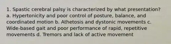 1. Spastic cerebral palsy is characterized by what presentation? a. Hypertonicity and poor control of posture, balance, and coordinated motion b. Athetosis and dystonic movements c. Wide-based gait and poor performance of rapid, repetitive movements d. Tremors and lack of active movement