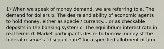 1) When we speak of money demand, we are referring to a. The demand for dollars b. The desire and ability of economic agents to hold money, either as specie / currency... or as checkable deposits in the banking system c. The equilibrium interest rate in real terms d. Market participants desire to borrow money st the federal reserve's "discount rate" for a specified allotment of time