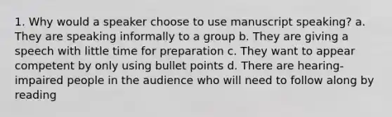 1. Why would a speaker choose to use manuscript speaking? a. They are speaking informally to a group b. They are giving a speech with little time for preparation c. They want to appear competent by only using bullet points d. There are hearing-impaired people in the audience who will need to follow along by reading