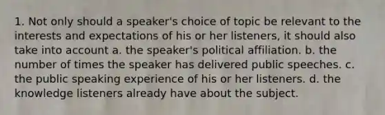 1. Not only should a speaker's choice of topic be relevant to the interests and expectations of his or her listeners, it should also take into account a. the speaker's political affiliation. b. the number of times the speaker has delivered public speeches. c. the public speaking experience of his or her listeners. d. the knowledge listeners already have about the subject.