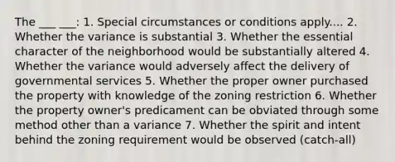 The ___ ___: 1. Special circumstances or conditions apply.... 2. Whether the variance is substantial 3. Whether the essential character of the neighborhood would be substantially altered 4. Whether the variance would adversely affect the delivery of governmental services 5. Whether the proper owner purchased the property with knowledge of the zoning restriction 6. Whether the property owner's predicament can be obviated through some method other than a variance 7. Whether the spirit and intent behind the zoning requirement would be observed (catch-all)