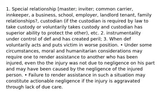 1. Special relationship [master; inviter; common carrier, innkeeper, a business, school, employer, landlord tenant, family relationships?, custodian (if the custodian is required by law to take custody or voluntarily takes custody and custodian has superior ability to protect the other), etc. 2. instrumentality under control of def and has created peril; 3. When def voluntarily acts and puts victim in worse position. • Under some circumstances, moral and humanitarian considerations may require one to render assistance to another who has been injured, even tho the injury was not due to negligence on his part and may have been caused by the negligence of the injured person. • Failure to render assistance in such a situation may constitute actionable negligence if the injury is aggravated through lack of due care.