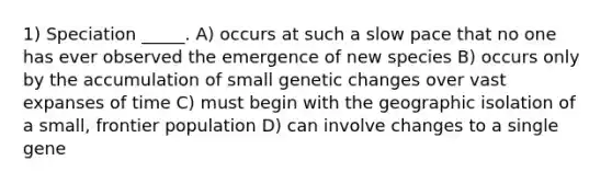 1) Speciation _____. A) occurs at such a slow pace that no one has ever observed the emergence of new species B) occurs only by the accumulation of small genetic changes over vast expanses of time C) must begin with the geographic isolation of a small, frontier population D) can involve changes to a single gene