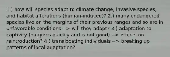 1.) how will species adapt to climate change, invasive species, and habitat alterations (human-induced)? 2.) many endangered species live on the margins of their previous ranges and so are in unfavorable conditions --> will they adapt? 3.) adaptation to captivity (happens quickly and is not good) --> effects on reintroduction? 4.) translocating individuals --> breaking up patterns of local adaptation?