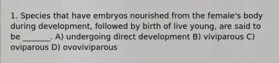 1. Species that have embryos nourished from the female's body during development, followed by birth of live young, are said to be _______. A) undergoing direct development B) viviparous C) oviparous D) ovoviviparous