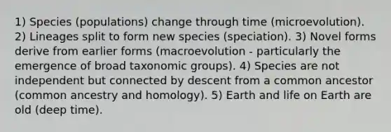 1) Species (populations) change through time (microevolution). 2) Lineages split to form new species (speciation). 3) Novel forms derive from earlier forms (macroevolution - particularly the emergence of broad taxonomic groups). 4) Species are not independent but connected by descent from a common ancestor (common ancestry and homology). 5) Earth and life on Earth are old (deep time).