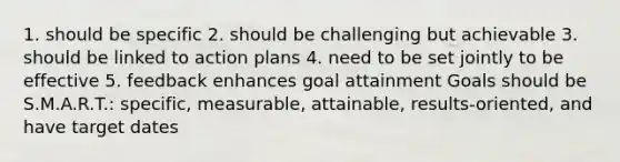 1. should be specific 2. should be challenging but achievable 3. should be linked to action plans 4. need to be set jointly to be effective 5. feedback enhances goal attainment Goals should be S.M.A.R.T.: specific, measurable, attainable, results-oriented, and have target dates