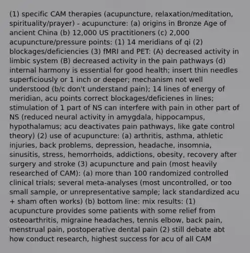 (1) specific CAM therapies (acupuncture, relaxation/meditation, spirituality/prayer) - acupuncture: (a) origins in Bronze Age of ancient China (b) 12,000 US practitioners (c) 2,000 acupuncture/pressure points: (1) 14 meridians of qi (2) blockages/deficiencies (3) fMRI and PET: (A) decreased activity in limbic system (B) decreased activity in the pain pathways (d) internal harmony is essential for good health; insert thin needles superficiously or 1 inch or deeper; mechanism not well understood (b/c don't understand pain); 14 lines of energy of meridian, acu points correct blockages/deficienes in lines; stimulation of 1 part of NS can interfere with pain in other part of NS (reduced neural activity in amygdala, hippocampus, hypothalamus; acu deactivates pain pathways, like gate control theory) (2) use of acupuncture: (a) arthritis, asthma, athletic injuries, back problems, depression, headache, insomnia, sinusitis, stress, hemorrhoids, addictions, obesity, recovery after surgery and stroke (3) acupuncture and pain (most heavily researched of CAM): (a) more than 100 randomized controlled clinical trials; several meta-analyses (most uncontrolled, or too small sample, or unrepresentative sample; lack standardized acu + sham often works) (b) bottom line: mix results: (1) acupuncture provides some patients with some relief from osteoarthritis, migraine headaches, tennis elbow, back pain, menstrual pain, postoperative dental pain (2) still debate abt how conduct research, highest success for acu of all CAM