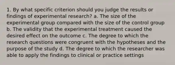 1. By what specific criterion should you judge the results or findings of experimental research? a. The size of the experimental group compared with the size of the control group b. The validity that the experimental treatment caused the desired effect on the outcome c. The degree to which the research questions were congruent with the hypotheses and the purpose of the study d. The degree to which the researcher was able to apply the findings to clinical or practice settings