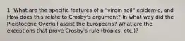 1. What are the specific features of a "virgin soil" epidemic, and How does this relate to Crosby's argument? In what way did the Pleistocene Overkill assist the Europeans? What are the exceptions that prove Crosby's rule (tropics, etc.)?