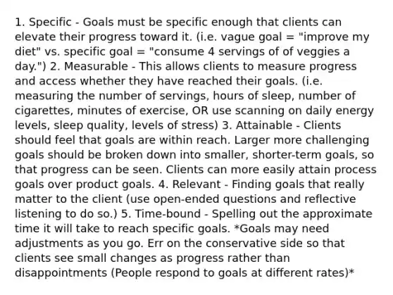 1. Specific - Goals must be specific enough that clients can elevate their progress toward it. (i.e. vague goal = "improve my diet" vs. specific goal = "consume 4 servings of of veggies a day.") 2. Measurable - This allows clients to measure progress and access whether they have reached their goals. (i.e. measuring the number of servings, hours of sleep, number of cigarettes, minutes of exercise, OR use scanning on daily energy levels, sleep quality, levels of stress) 3. Attainable - Clients should feel that goals are within reach. Larger more challenging goals should be broken down into smaller, shorter-term goals, so that progress can be seen. Clients can more easily attain process goals over product goals. 4. Relevant - Finding goals that really matter to the client (use open-ended questions and reflective listening to do so.) 5. Time-bound - Spelling out the approximate time it will take to reach specific goals. *Goals may need adjustments as you go. Err on the conservative side so that clients see small changes as progress rather than disappointments (People respond to goals at different rates)*