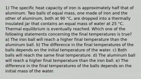 1) The specific heat capacity of iron is approximately half that of aluminum. Two balls of equal mass, one made of iron and the other of aluminum, both at 90 °C, are dropped into a thermally insulated jar that contains an equal mass of water at 25 °C. Thermal equilibrium is eventually reached. Which one of the following statements concerning the final temperatures is true? a) The iron ball will reach a higher final temperature than the aluminum ball. b) The difference in the final temperatures of the balls depends on the initial temperature of the water. c) Both balls will reach the same final temperature. d) The aluminum ball will reach a higher final temperature than the iron ball. e) The difference in the final temperatures of the balls depends on the initial mass of the water.