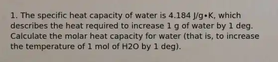 1. The specific heat capacity of water is 4.184 J/g∙K, which describes the heat required to increase 1 g of water by 1 deg. Calculate the molar heat capacity for water (that is, to increase the temperature of 1 mol of H2O by 1 deg).