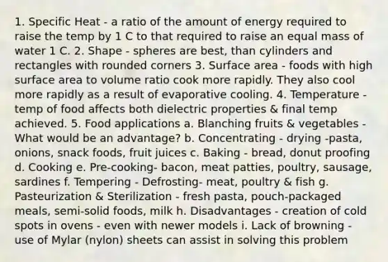 1. Specific Heat - a ratio of the amount of energy required to raise the temp by 1 C to that required to raise an equal mass of water 1 C. 2. Shape - spheres are best, than cylinders and rectangles with rounded corners 3. Surface area - foods with high surface area to volume ratio cook more rapidly. They also cool more rapidly as a result of evaporative cooling. 4. Temperature - temp of food affects both dielectric properties & final temp achieved. 5. Food applications a. Blanching fruits & vegetables - What would be an advantage? b. Concentrating - drying -pasta, onions, snack foods, fruit juices c. Baking - bread, donut proofing d. Cooking e. Pre-cooking- bacon, meat patties, poultry, sausage, sardines f. Tempering - Defrosting- meat, poultry & fish g. Pasteurization & Sterilization - fresh pasta, pouch-packaged meals, semi-solid foods, milk h. Disadvantages - creation of cold spots in ovens - even with newer models i. Lack of browning - use of Mylar (nylon) sheets can assist in solving this problem