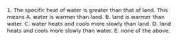 1. The specific heat of water is greater than that of land. This means A. water is warmer than land. B. land is warmer than water. C. water heats and cools more slowly than land. D. land heats and cools more slowly than water. E. none of the above.