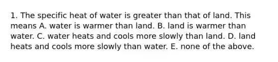 1. The specific heat of water is greater than that of land. This means A. water is warmer than land. B. land is warmer than water. C. water heats and cools more slowly than land. D. land heats and cools more slowly than water. E. none of the above.