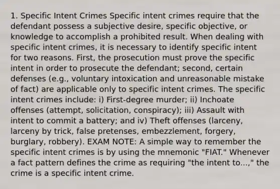 1. Specific Intent Crimes Specific intent crimes require that the defendant possess a subjective desire, specific objective, or knowledge to accomplish a prohibited result. When dealing with specific intent crimes, it is necessary to identify specific intent for two reasons. First, the prosecution must prove the specific intent in order to prosecute the defendant; second, certain defenses (e.g., voluntary intoxication and unreasonable mistake of fact) are applicable only to specific intent crimes. The specific intent crimes include: i) First-degree murder; ii) Inchoate offenses (attempt, solicitation, conspiracy); iii) Assault with intent to commit a battery; and iv) Theft offenses (larceny, larceny by trick, false pretenses, embezzlement, forgery, burglary, robbery). EXAM NOTE: A simple way to remember the specific intent crimes is by using the mnemonic "FIAT." Whenever a fact pattern defines the crime as requiring "the intent to...," the crime is a specific intent crime.