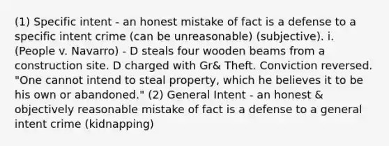 (1) Specific intent - an honest mistake of fact is a defense to a specific intent crime (can be unreasonable) (subjective). i. (People v. Navarro) - D steals four wooden beams from a construction site. D charged with Gr& Theft. Conviction reversed. "One cannot intend to steal property, which he believes it to be his own or abandoned." (2) General Intent - an honest & objectively reasonable mistake of fact is a defense to a general intent crime (kidnapping)