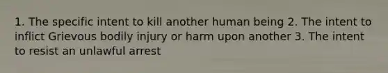 1. The specific intent to kill another human being 2. The intent to inflict Grievous bodily injury or harm upon another 3. The intent to resist an unlawful arrest