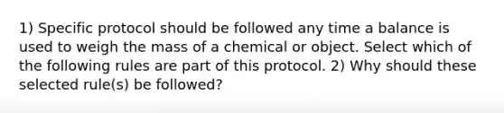 1) Specific protocol should be followed any time a balance is used to weigh the mass of a chemical or object. Select which of the following rules are part of this protocol. 2) Why should these selected rule(s) be followed?