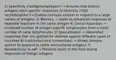 1) Specificity (*antigens/epitopes*) → Ensures that distinct antigens elicit specific responses 2) Diversity (*VJD recombination*)→ Enables immune system to respond to a large variety of antigens 3) Memory → Leads to enhanced responses to repeated exposure to the same antigen 4) Clonal expansion → Increased number of antigen-specific lymphocytes from a small number of naïve lymphocytes 5) Specialization → Generated responses that are optimal for defense against different types of microbes 6) Contraction and homeostasis → Allows immune system to respond to newly encountered antigens 7) Nonreactivity to self → Prevents injury to the host during responses to foreign antigens