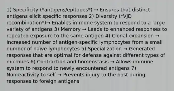 1) Specificity (*antigens/epitopes*) → Ensures that distinct antigens elicit specific responses 2) Diversity (*VJD recombination*)→ Enables immune system to respond to a large variety of antigens 3) Memory → Leads to enhanced responses to repeated exposure to the same antigen 4) Clonal expansion → Increased number of antigen-specific lymphocytes from a small number of naïve lymphocytes 5) Specialization → Generated responses that are optimal for defense against different types of microbes 6) Contraction and homeostasis → Allows immune system to respond to newly encountered antigens 7) Nonreactivity to self → Prevents injury to the host during responses to foreign antigens