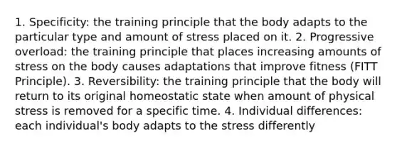 1. Specificity: the training principle that the body adapts to the particular type and amount of stress placed on it. 2. Progressive overload: the training principle that places increasing amounts of stress on the body causes adaptations that improve fitness (FITT Principle). 3. Reversibility: the training principle that the body will return to its original homeostatic state when amount of physical stress is removed for a specific time. 4. Individual differences: each individual's body adapts to the stress differently