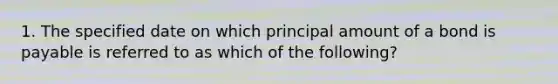 1. The specified date on which principal amount of a bond is payable is referred to as which of the following?