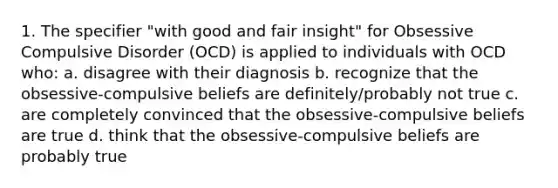 1. The specifier "with good and fair insight" for Obsessive Compulsive Disorder (OCD) is applied to individuals with OCD who: a. disagree with their diagnosis b. recognize that the obsessive-compulsive beliefs are definitely/probably not true c. are completely convinced that the obsessive-compulsive beliefs are true d. think that the obsessive-compulsive beliefs are probably true