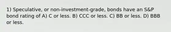 1) Speculative, or non-investment-grade, bonds have an S&P bond rating of A) C or less. B) CCC or less. C) BB or less. D) BBB or less.