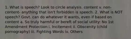 1. What is speech? Look to circle analysis. content v. non-content- anything that isn't forbidden is speech. 2. What is NOT speech? Govt. can do whatever it wants, even if based on content a. So truly harmful or bereft of social utility: No 1st Amendment Protection i. Incitement ii. Obscenity (child pornography) iii. Fighting Words iv. Others